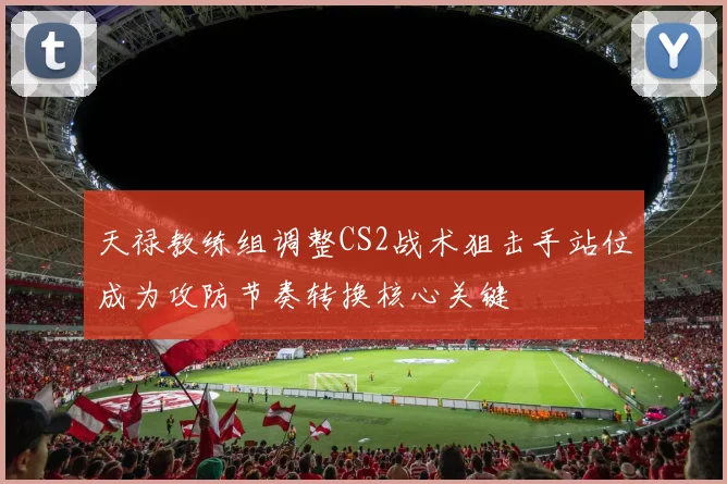 天禄教练组调整CS2战术狙击手站位成为攻防节奏转换核心关键