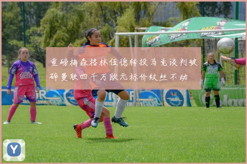 重磅梅森格林伍德转投马竞谈判破碎曼联四千万欧元标价纹丝不动