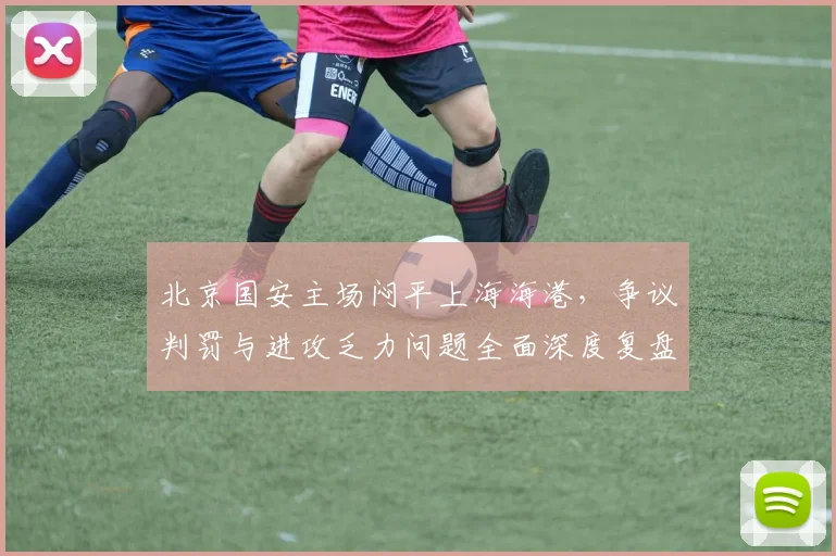 北京国安主场闷平上海海港，争议判罚与进攻乏力问题全面深度复盘解析