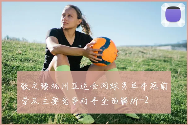 张之臻杭州亚运会网球男单夺冠前景及主要竞争对手全面解析