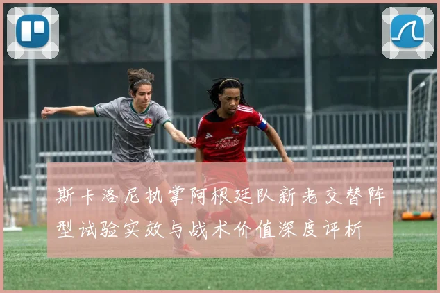 斯卡洛尼执掌阿根廷队新老交替阵型试验实效与战术价值深度评析