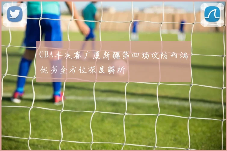 CBA半决赛广厦新疆第四场攻防两端优劣全方位深度解析
