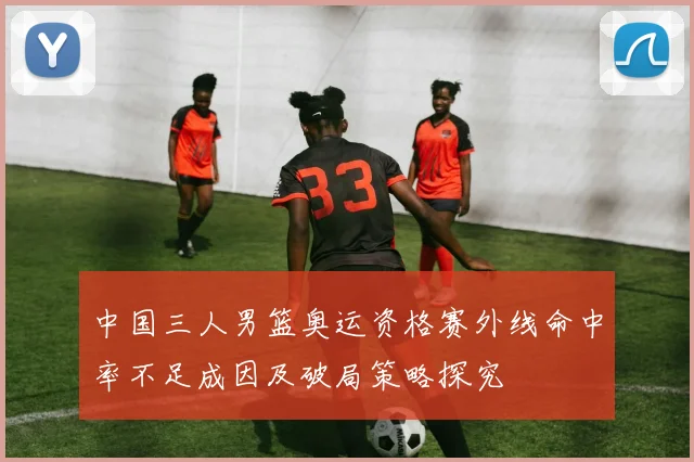 中国三人男篮奥运资格赛外线命中率不足成因及破局策略探究