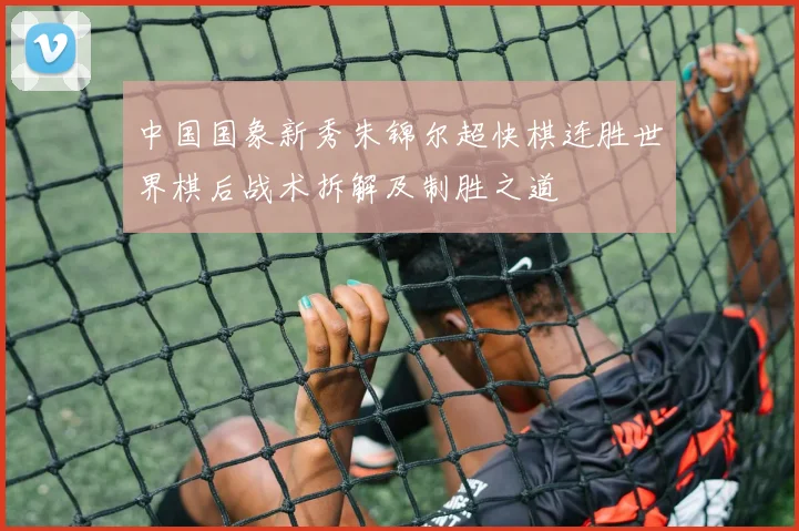 中国国象新秀朱锦尔超快棋连胜世界棋后战术拆解及制胜之道