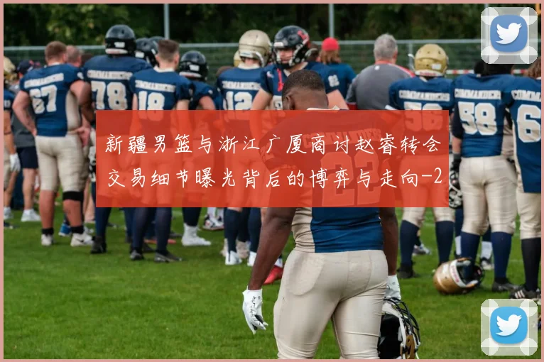 新疆男篮与浙江广厦商讨赵睿转会交易细节曝光背后的博弈与走向