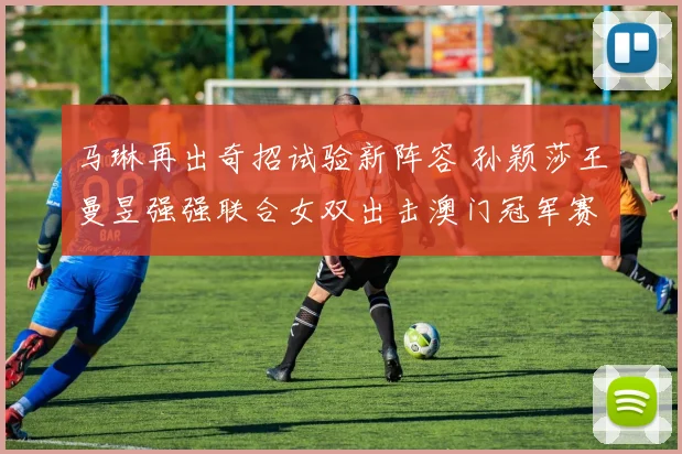 马琳再出奇招试验新阵容 孙颖莎王曼昱强强联合女双出击澳门冠军赛