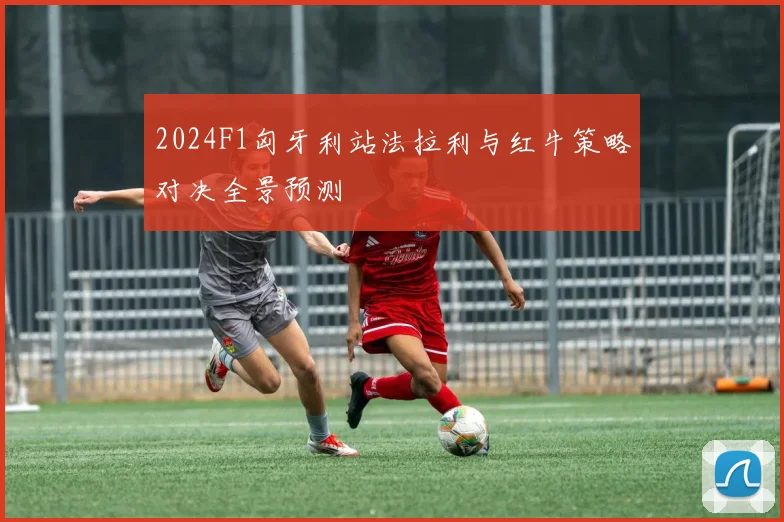 2024F1匈牙利站法拉利与红牛策略对决全景预测