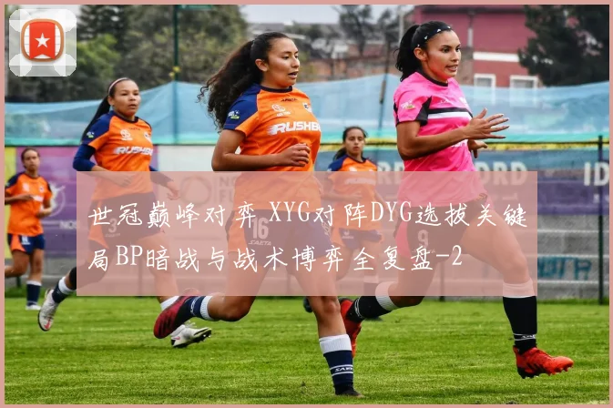 世冠巅峰对弈 XYG对阵DYG选拔关键局BP暗战与战术博弈全复盘