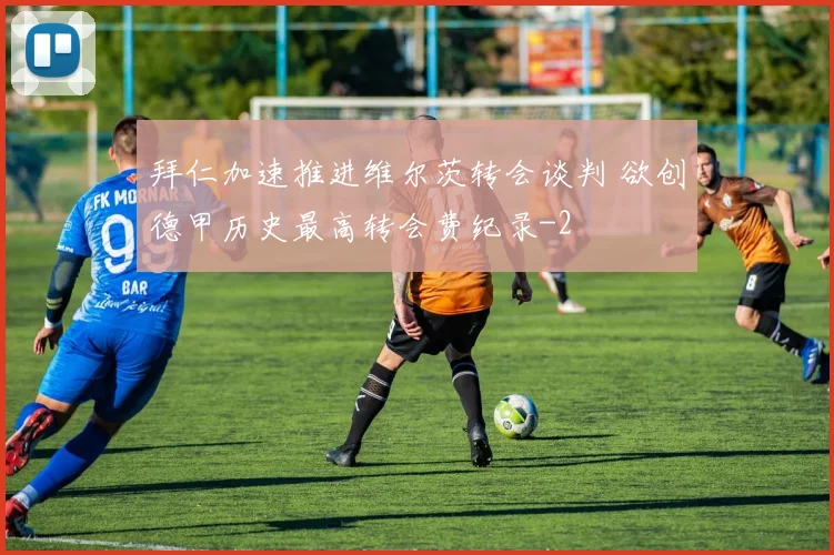 拜仁加速推进维尔茨转会谈判 欲创德甲历史最高转会费纪录