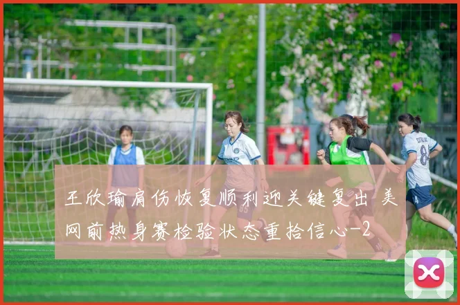 王欣瑜肩伤恢复顺利迎关键复出 美网前热身赛检验状态重拾信心