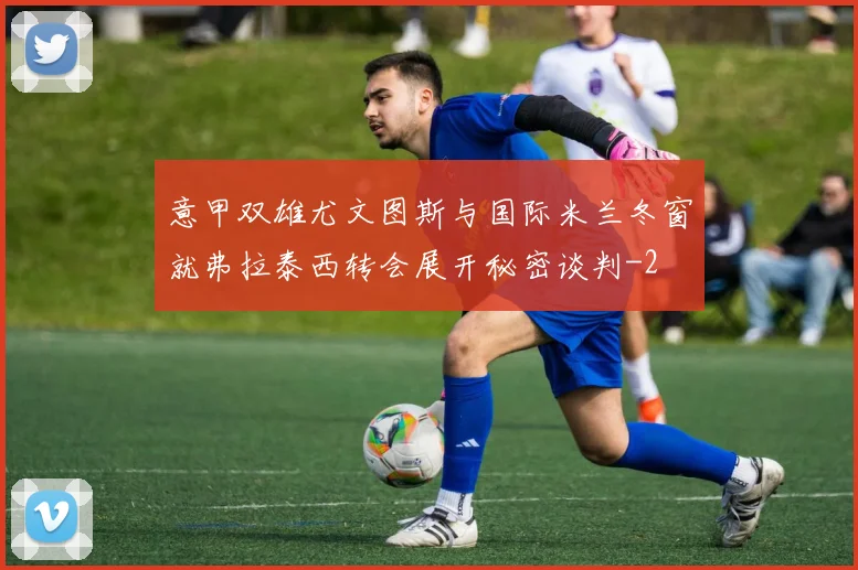 意甲双雄尤文图斯与国际米兰冬窗就弗拉泰西转会展开秘密谈判