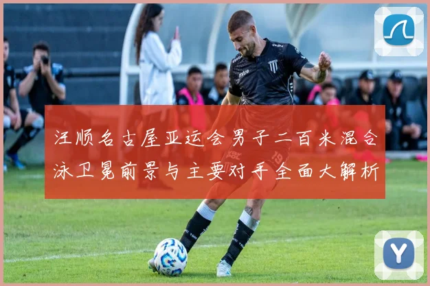 汪顺名古屋亚运会男子二百米混合泳卫冕前景与主要对手全面大解析