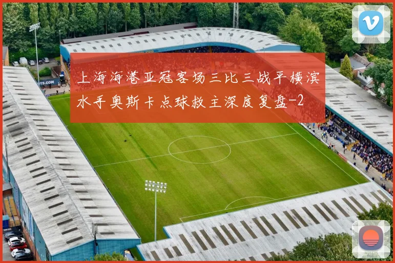 上海海港亚冠客场三比三战平横滨水手奥斯卡点球救主深度复盘