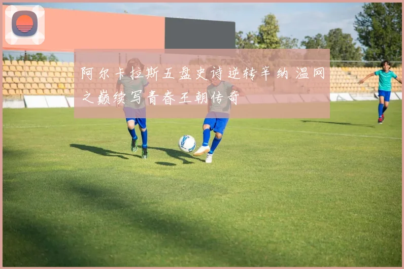 阿尔卡拉斯五盘史诗逆转辛纳 温网之巅续写青春王朝传奇