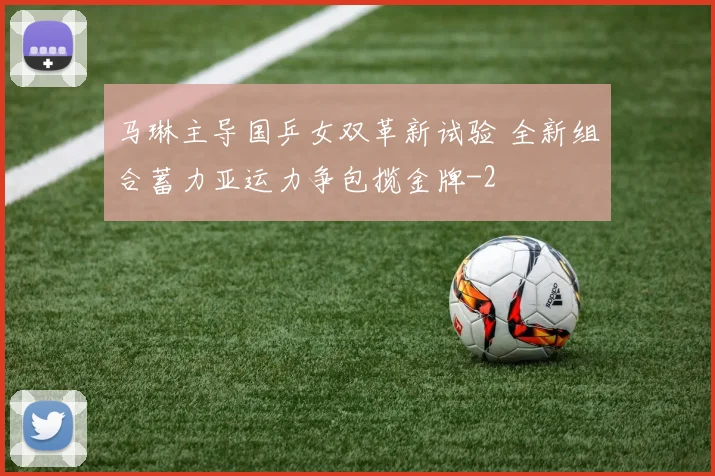 马琳主导国乒女双革新试验 全新组合蓄力亚运力争包揽金牌