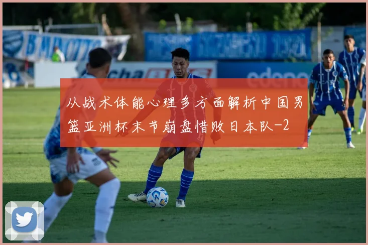 从战术体能心理多方面解析中国男篮亚洲杯末节崩盘惜败日本队