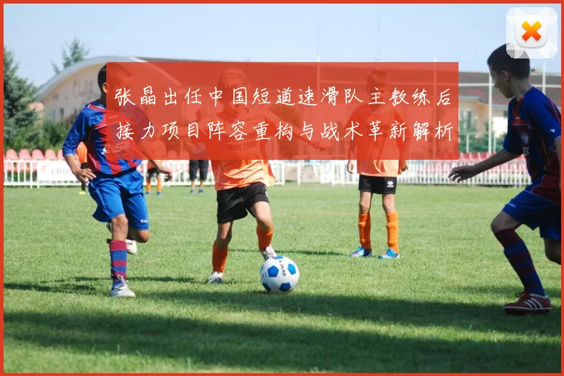 张晶出任中国短道速滑队主教练后接力项目阵容重构与战术革新解析