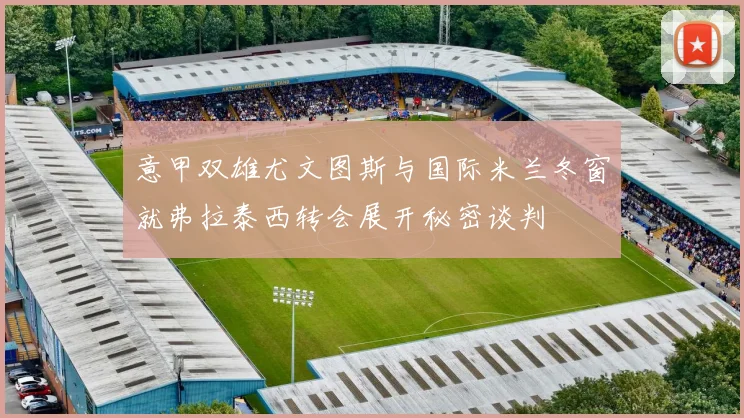 意甲双雄尤文图斯与国际米兰冬窗就弗拉泰西转会展开秘密谈判