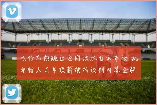 杰伦布朗跳出合同试水自由市场 凯尔特人五年顶薪续约谈判内幕全解析