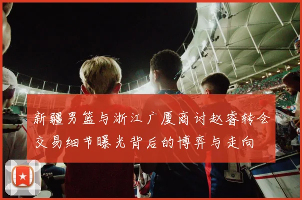 新疆男篮与浙江广厦商讨赵睿转会交易细节曝光背后的博弈与走向
