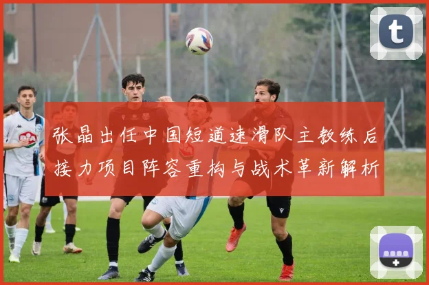 张晶出任中国短道速滑队主教练后接力项目阵容重构与战术革新解析