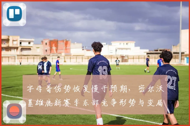 字母哥伤势恢复慢于预期,密尔沃基雄鹿新赛季东部竞争形势与变局深度分析