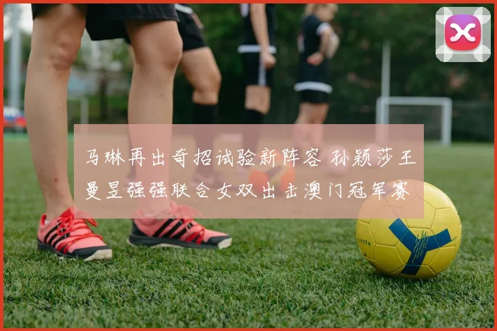 马琳再出奇招试验新阵容 孙颖莎王曼昱强强联合女双出击澳门冠军赛