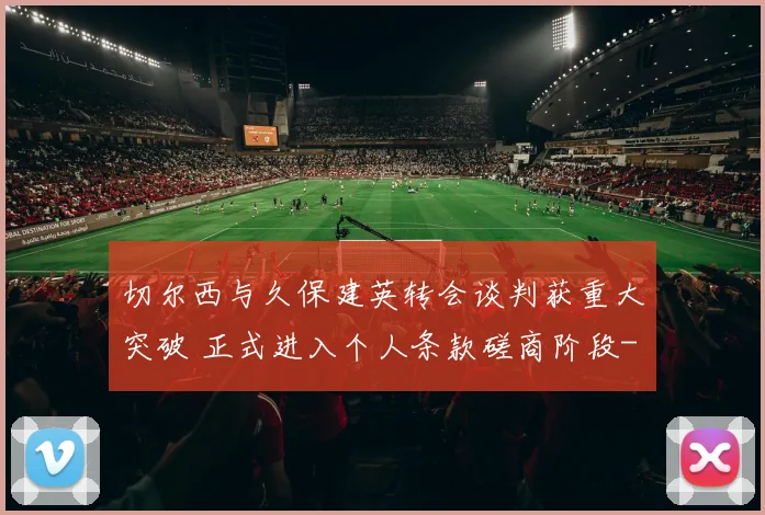 切尔西与久保建英转会谈判获重大突破 正式进入个人条款磋商阶段