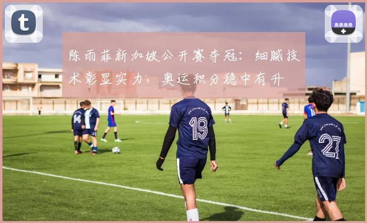 陈雨菲新加坡公开赛夺冠：细腻技术彰显实力，奥运积分稳中有升