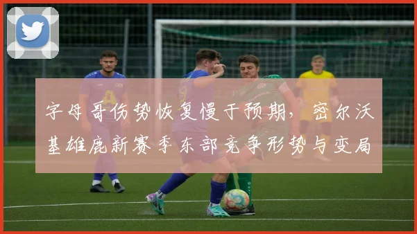 字母哥伤势恢复慢于预期，密尔沃基雄鹿新赛季东部竞争形势与变局深度分析