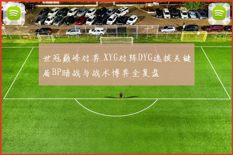世冠巅峰对弈 XYG对阵DYG选拔关键局BP暗战与战术博弈全复盘