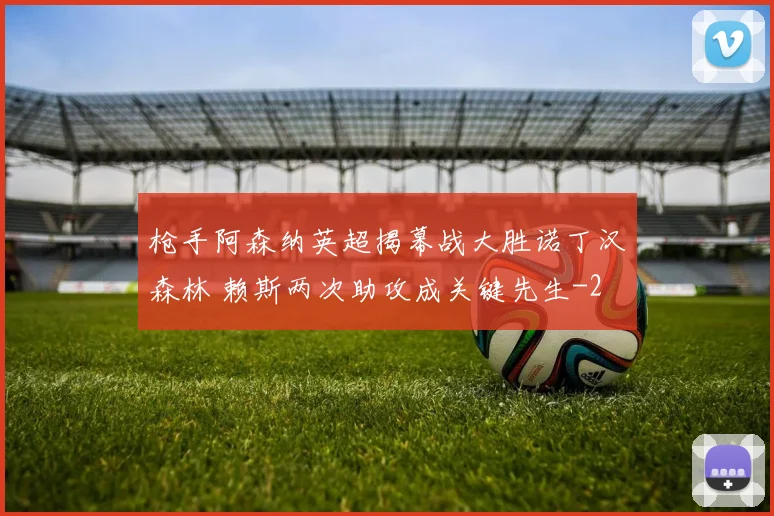 枪手阿森纳英超揭幕战大胜诺丁汉森林 赖斯两次助攻成关键先生