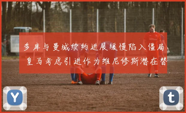 多库与曼城续约进展缓慢陷入僵局 皇马考虑引进作为维尼修斯潜在替代