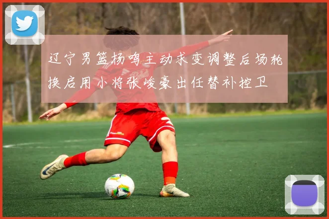 辽宁男篮杨鸣主动求变调整后场轮换启用小将张峻豪出任替补控卫