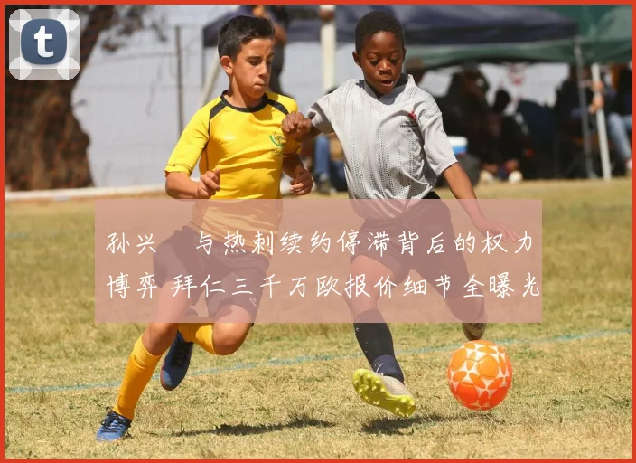 孙兴慜与热刺续约停滞背后的权力博弈 拜仁三千万欧报价细节全曝光