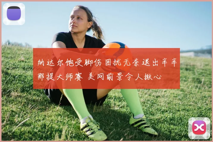 纳达尔饱受脚伤困扰无奈退出辛辛那提大师赛 美网前景令人揪心