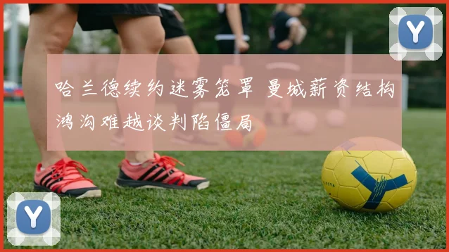 哈兰德续约迷雾笼罩 曼城薪资结构鸿沟难越谈判陷僵局
