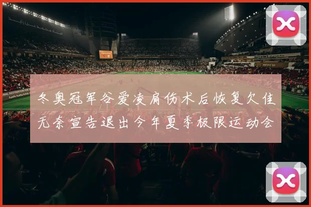 冬奥冠军谷爱凌肩伤术后恢复欠佳无奈宣告退出今年夏季极限运动会大幕