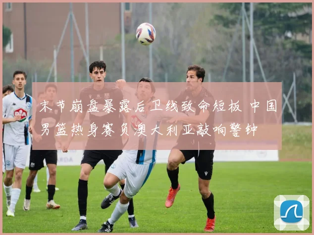 末节崩盘暴露后卫线致命短板 中国男篮热身赛负澳大利亚敲响警钟