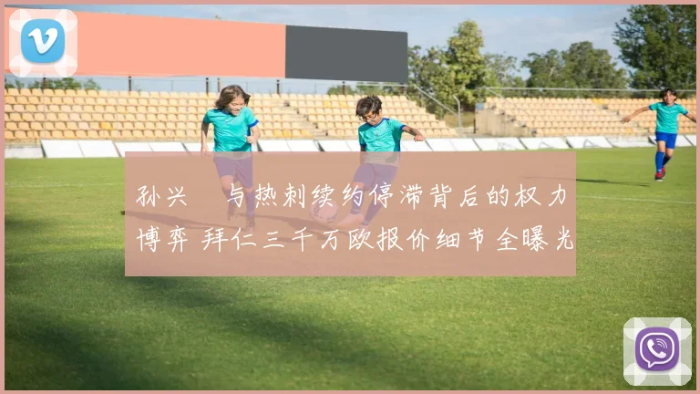 孙兴慜与热刺续约停滞背后的权力博弈 拜仁三千万欧报价细节全曝光