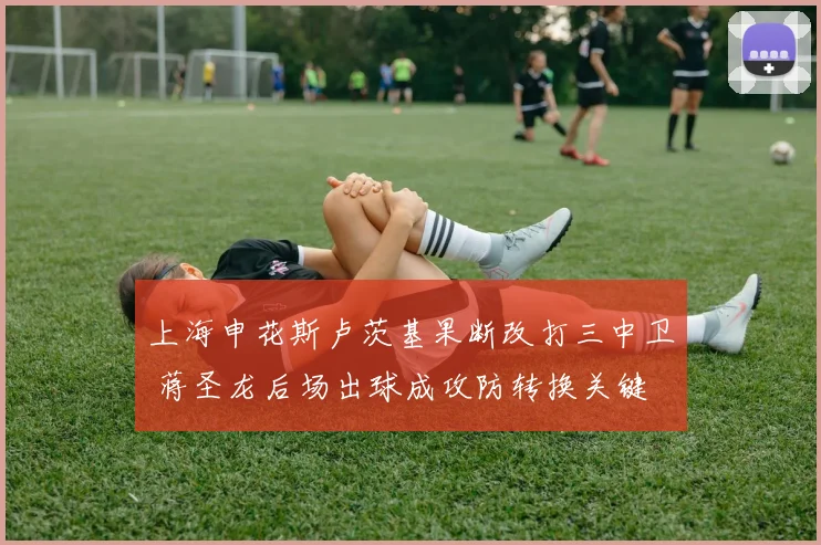 上海申花斯卢茨基果断改打三中卫 蒋圣龙后场出球成攻防转换关键