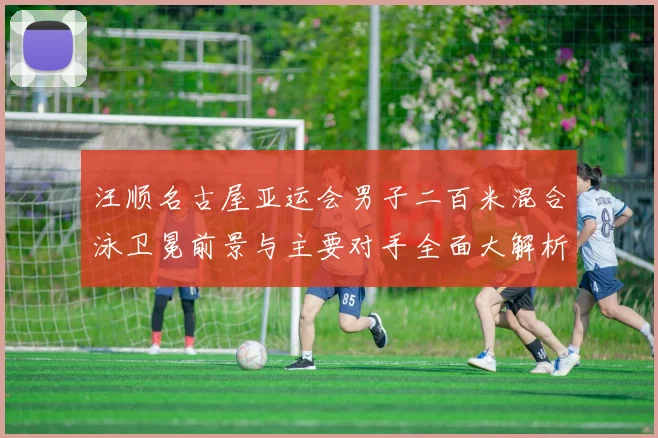 汪顺名古屋亚运会男子二百米混合泳卫冕前景与主要对手全面大解析