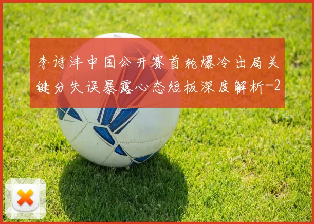 李诗沣中国公开赛首轮爆冷出局关键分失误暴露心态短板深度解析