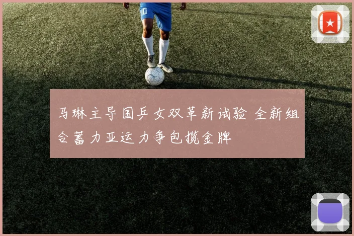 马琳主导国乒女双革新试验 全新组合蓄力亚运力争包揽金牌