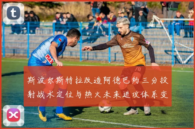 斯波尔斯特拉改造阿德巴约三分投射战术定位与热火未来进攻体系变革
