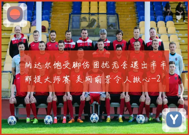 纳达尔饱受脚伤困扰无奈退出辛辛那提大师赛 美网前景令人揪心