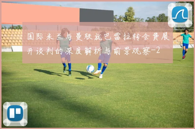 国际米兰与曼联就巴雷拉转会费展开谈判的深度解析与前景观察