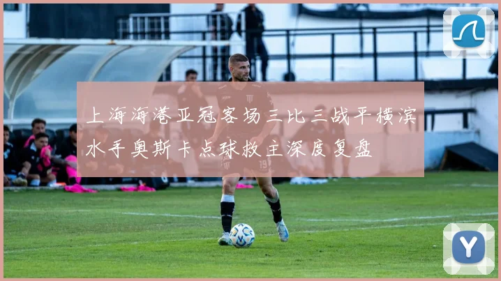 上海海港亚冠客场三比三战平横滨水手奥斯卡点球救主深度复盘