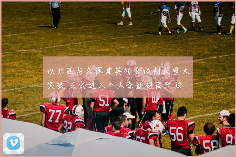 切尔西与久保建英转会谈判获重大突破 正式进入个人条款磋商阶段